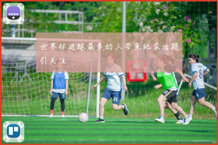 世界杯进球最多的人带来纪录话题引关注