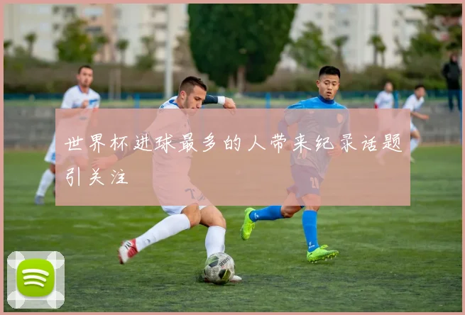 世界杯进球最多的人带来纪录话题引关注