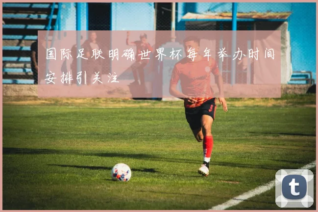 国际足联明确世界杯每年举办时间安排引关注