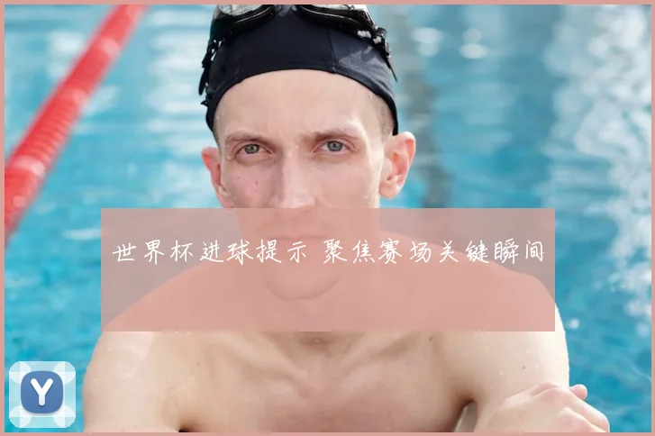 世界杯进球提示 聚焦赛场关键瞬间