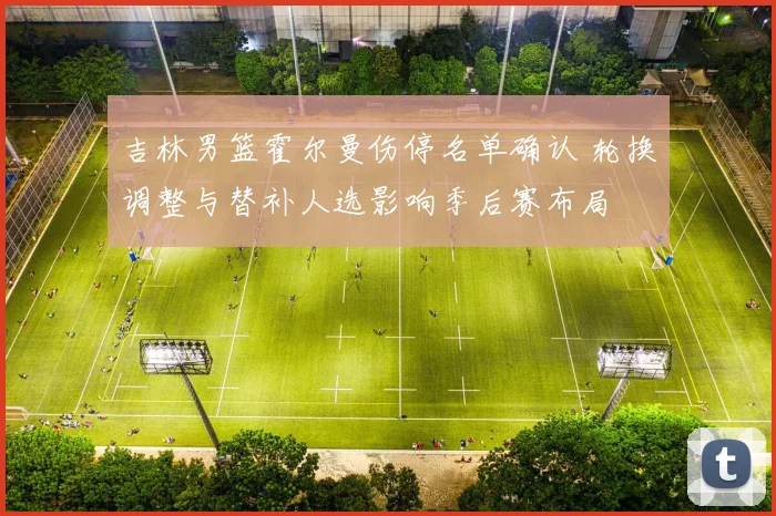 吉林男篮霍尔曼伤停名单确认 轮换调整与替补人选影响季后赛布局