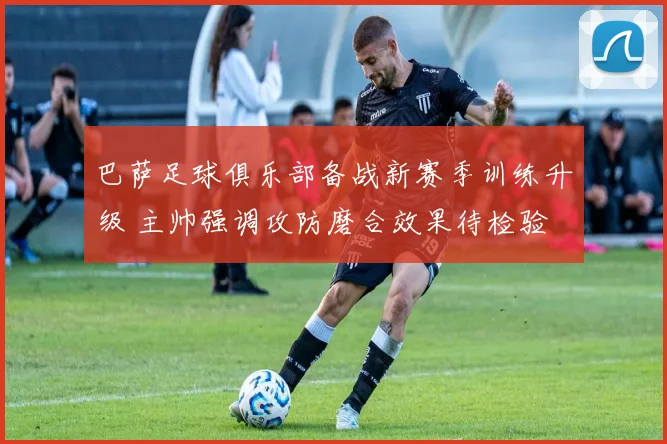 巴萨足球俱乐部备战新赛季训练升级 主帅强调攻防磨合效果待检验