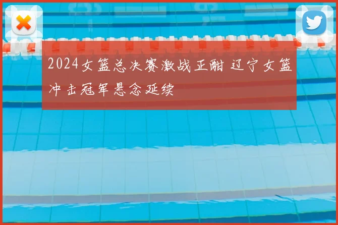 2024女篮总决赛激战正酣 辽宁女篮冲击冠军悬念延续