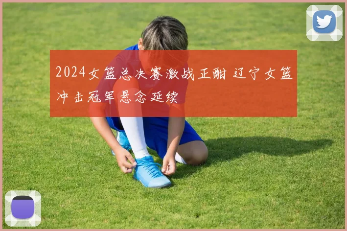 2024女篮总决赛激战正酣 辽宁女篮冲击冠军悬念延续