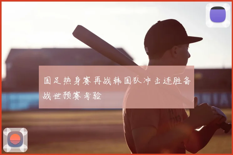 国足热身赛再战韩国队冲击连胜备战世预赛考验