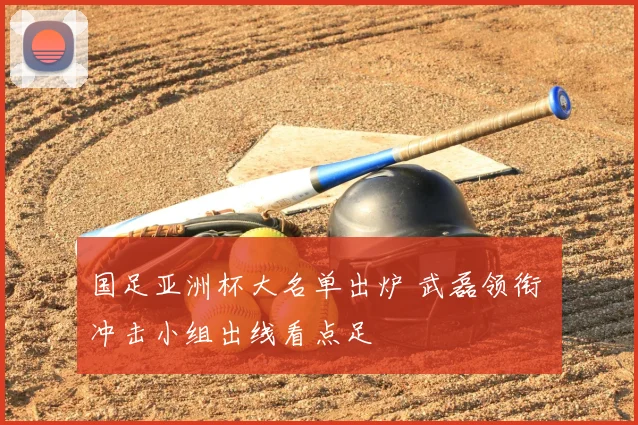 国足亚洲杯大名单出炉 武磊领衔 冲击小组出线看点足