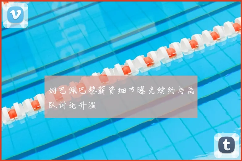姆巴佩巴黎薪资细节曝光续约与离队讨论升温