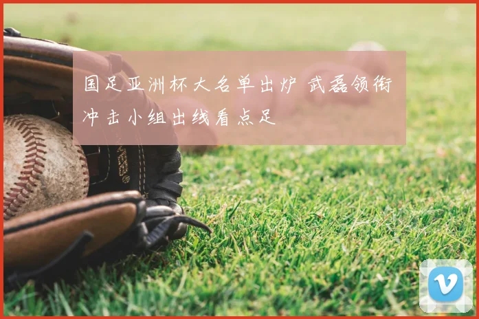 国足亚洲杯大名单出炉 武磊领衔 冲击小组出线看点足