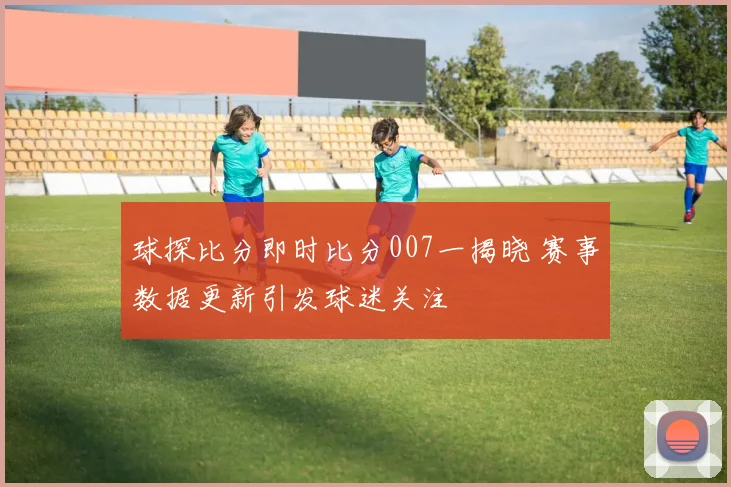 球探比分即时比分007一揭晓 赛事数据更新引发球迷关注