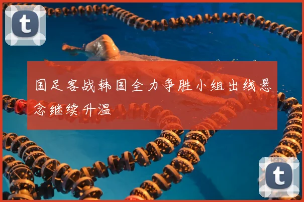 国足客战韩国全力争胜小组出线悬念继续升温