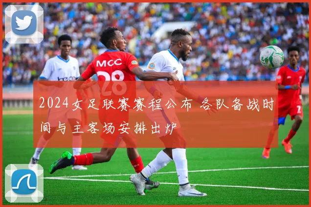 2024女足联赛赛程公布 各队备战时间与主客场安排出炉