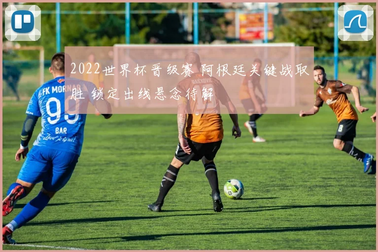 2022世界杯晋级赛 阿根廷关键战取胜 锁定出线悬念待解