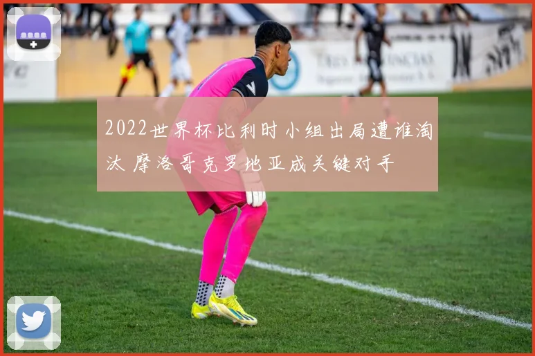 2022世界杯比利时小组出局遭谁淘汰 摩洛哥克罗地亚成关键对手